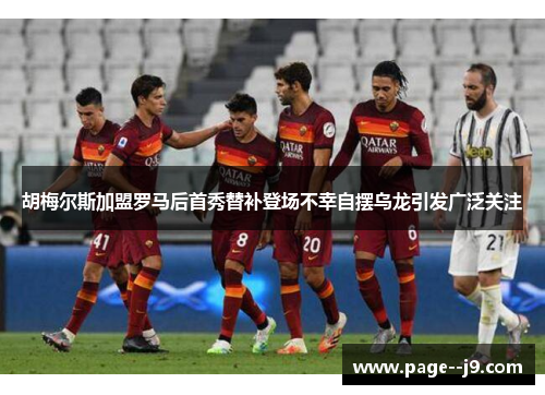 胡梅尔斯加盟罗马后首秀替补登场不幸自摆乌龙引发广泛关注 胡梅尔斯加盟罗马后首秀替补登场不幸自摆乌龙引发广泛关注