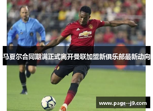 马夏尔合同期满正式离开曼联加盟新俱乐部最新动向 马夏尔合同期满正式离开曼联加盟新俱乐部最新动向